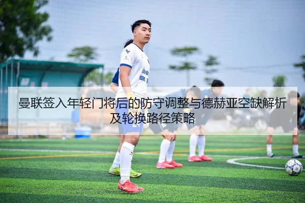 曼联签入年轻门将后的防守调整与德赫亚空缺解析及轮换路径策略